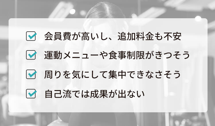 会員費が高いし、追加料金も不安 運動メニューや食事制限がきつそう 周りを気にして集中できなさそう 自己流では成果が出ない